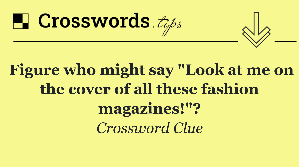Figure who might say "Look at me on the cover of all these fashion magazines!"?