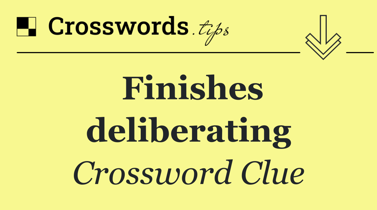 Finishes deliberating