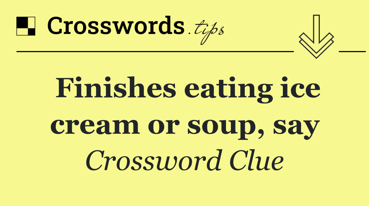 Finishes eating ice cream or soup, say