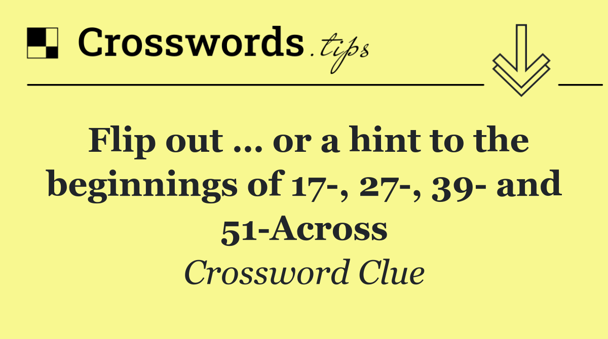 Flip out … or a hint to the beginnings of 17 , 27 , 39  and 51 Across