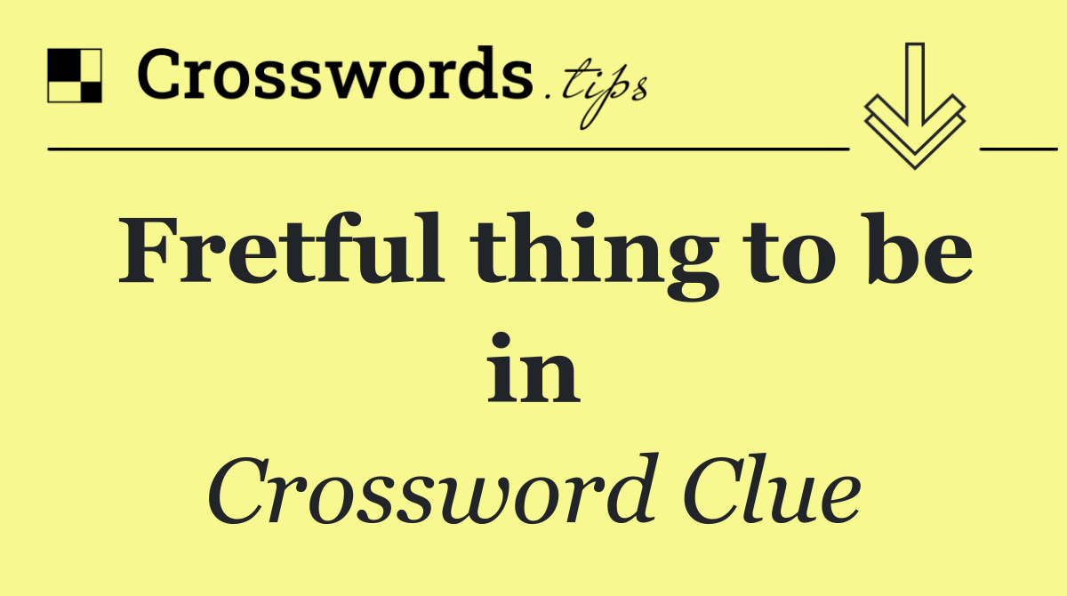 Fretful thing to be in