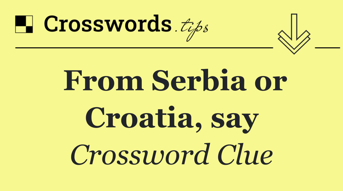 From Serbia or Croatia, say