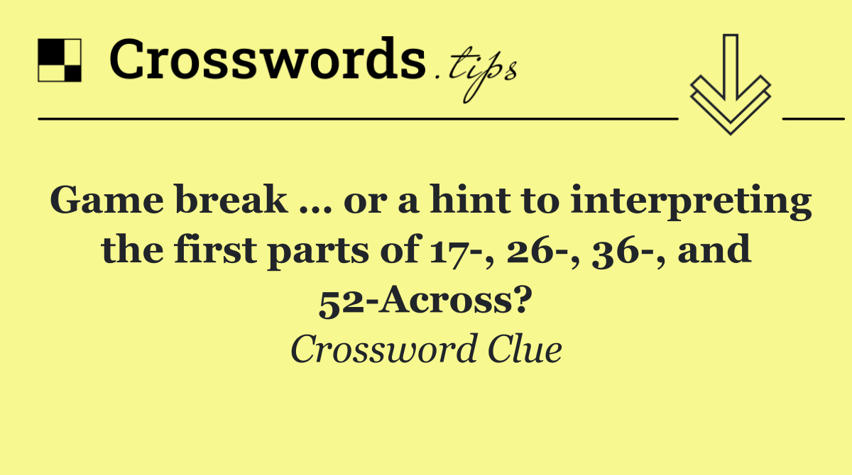 Game break … or a hint to interpreting the first parts of 17 , 26 , 36 , and 52 Across?
