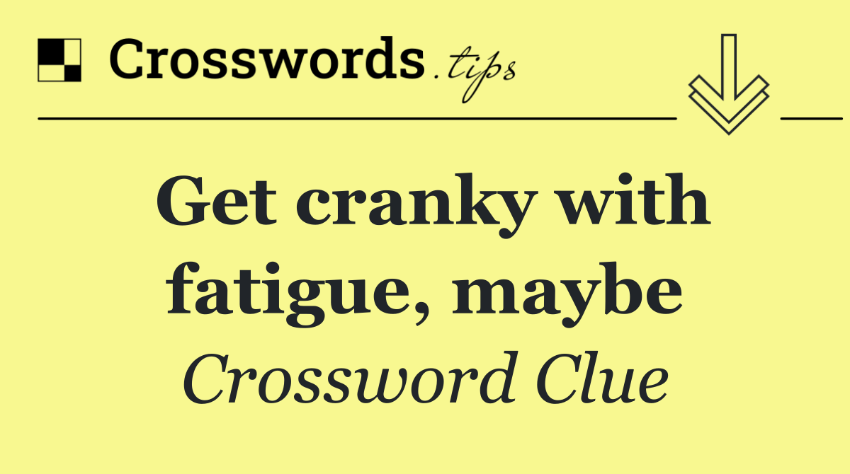 Get cranky with fatigue, maybe