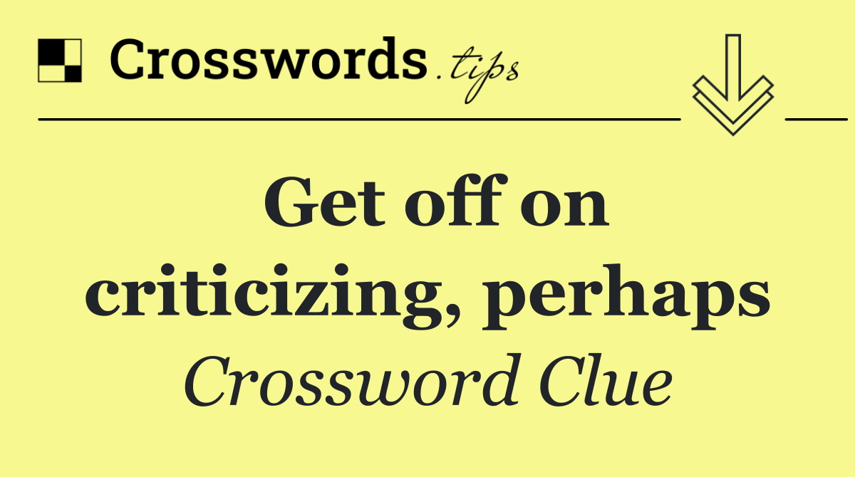 Get off on criticizing, perhaps