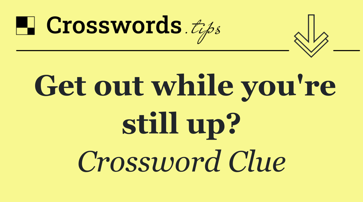 Get out while you're still up?