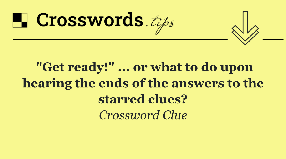 "Get ready!" ... or what to do upon hearing the ends of the answers to the starred clues?