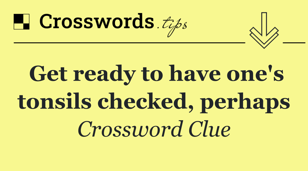 Get ready to have one's tonsils checked, perhaps