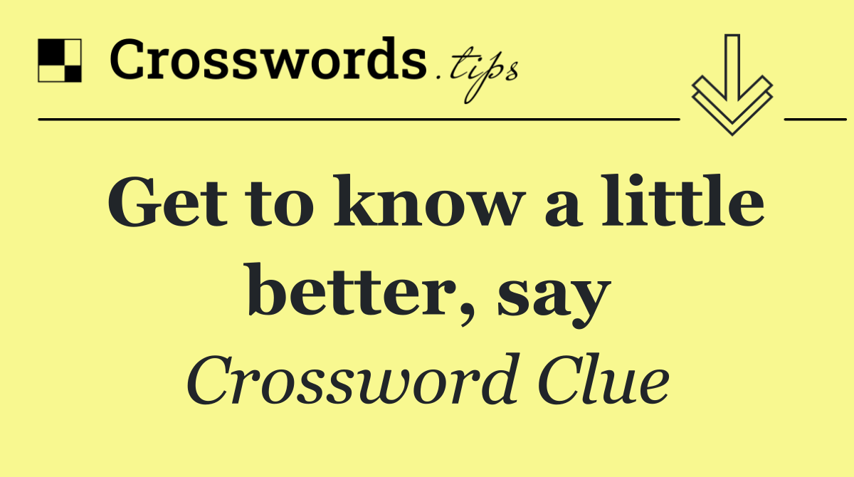Get to know a little better, say