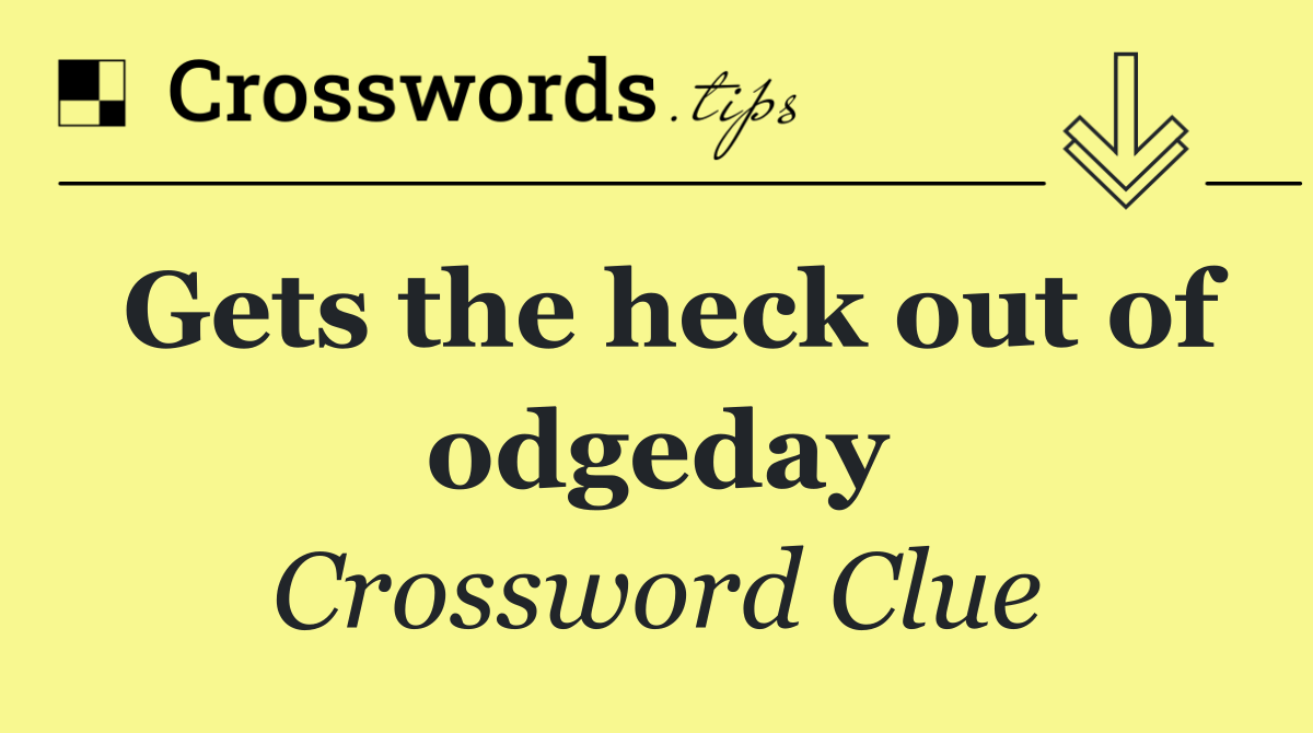 Gets the heck out of odgeday