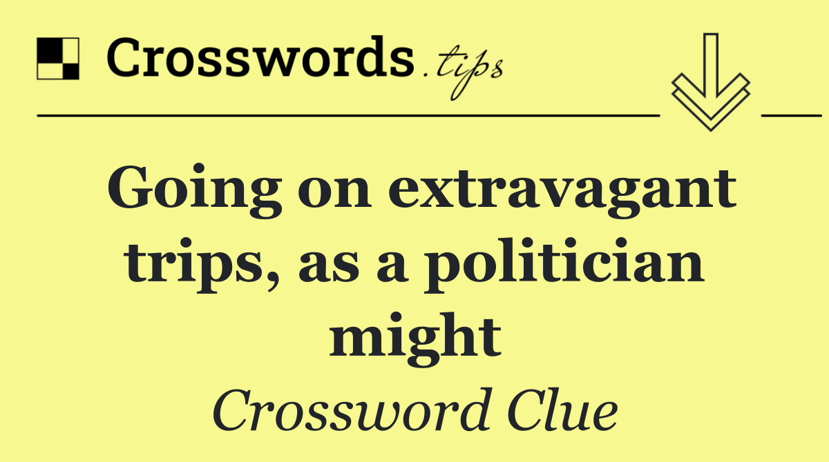 Going on extravagant trips, as a politician might