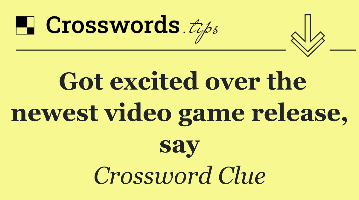 Got excited over the newest video game release, say