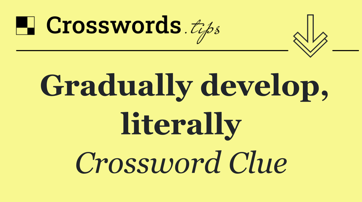 Gradually develop, literally