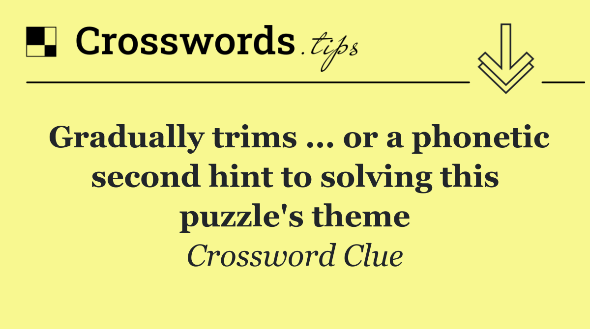 Gradually trims ... or a phonetic second hint to solving this puzzle's theme