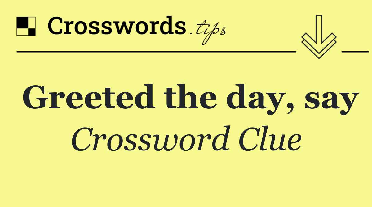 Greeted the day, say