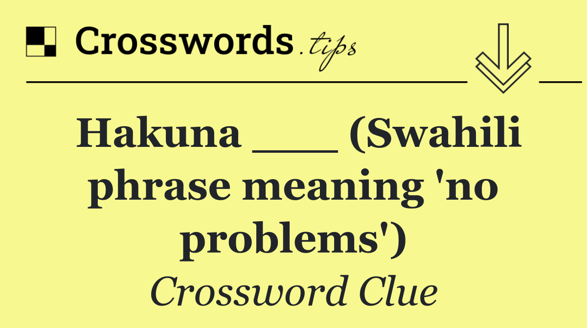 Hakuna ___ (Swahili phrase meaning 'no problems')