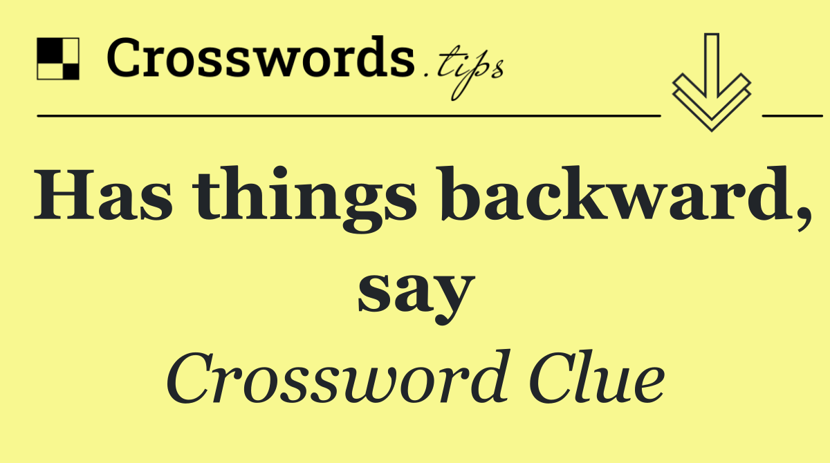 Has things backward, say