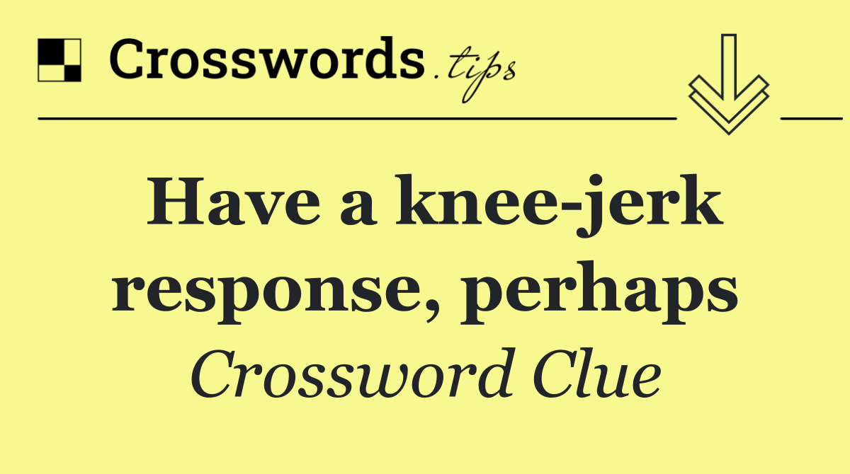 Have a knee jerk response, perhaps