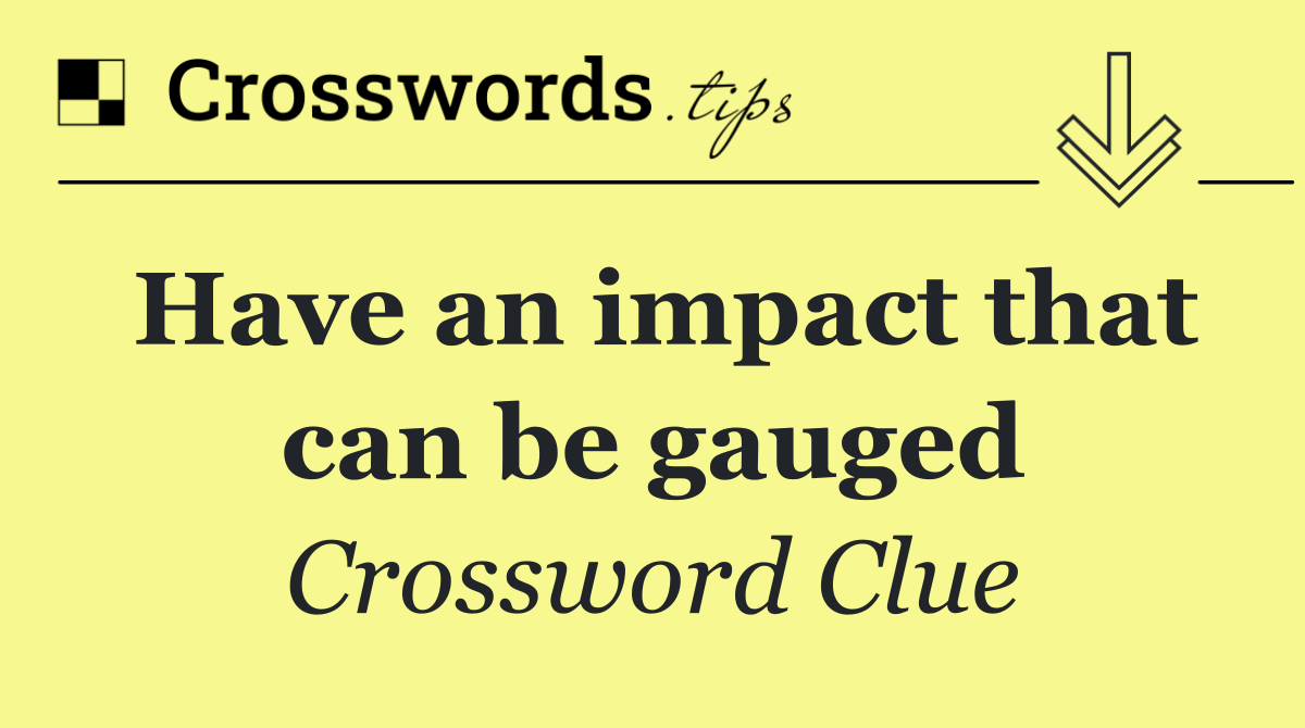 Have an impact that can be gauged