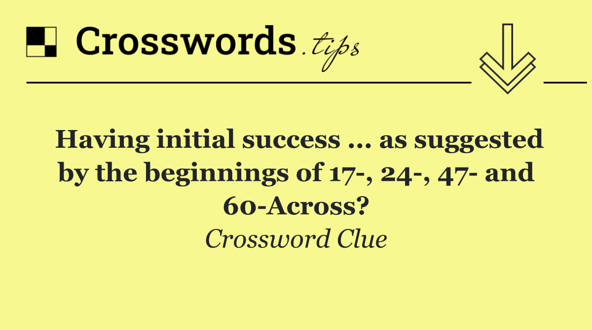 Having initial success ... as suggested by the beginnings of 17 , 24 , 47  and 60 Across?
