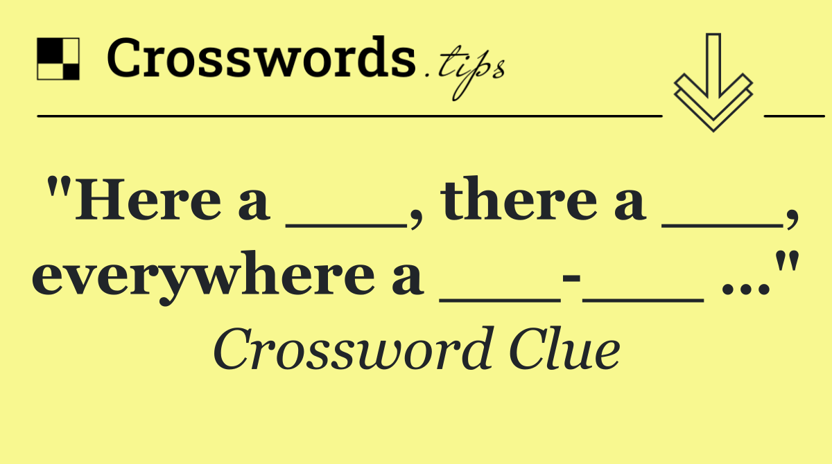 "Here a ___, there a ___, everywhere a ___ ___ …"