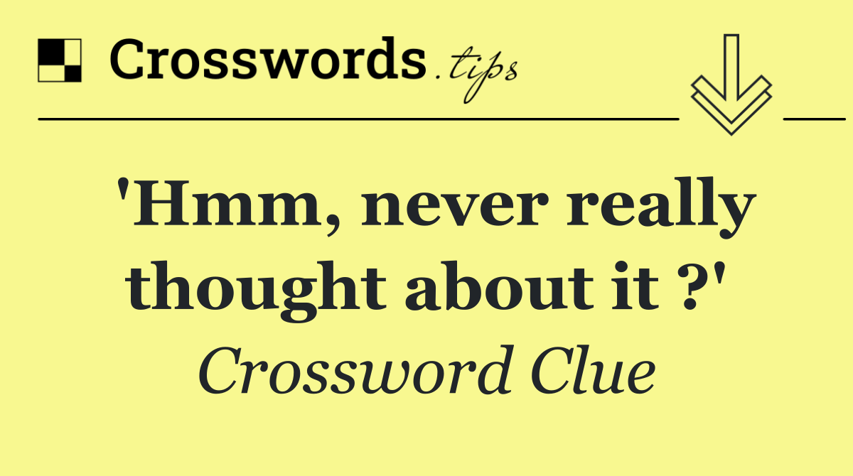 'Hmm, never really thought about it ?'