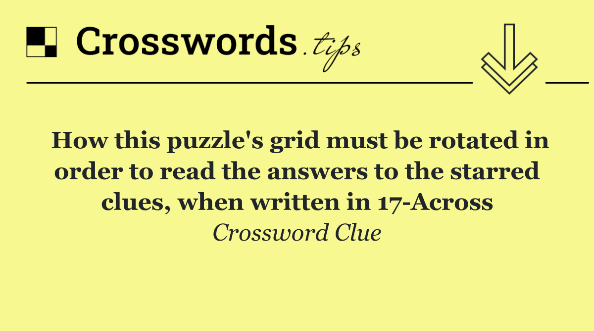 How this puzzle's grid must be rotated in order to read the answers to the starred clues, when written in 17 Across