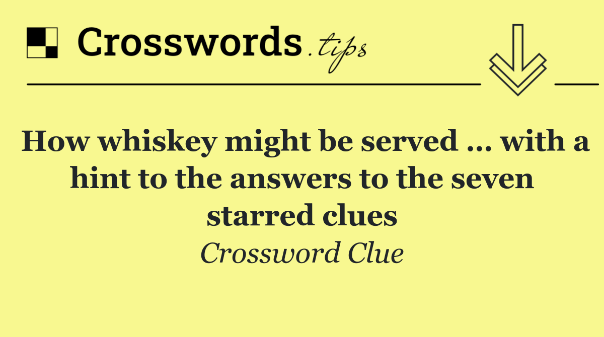 How whiskey might be served … with a hint to the answers to the seven starred clues