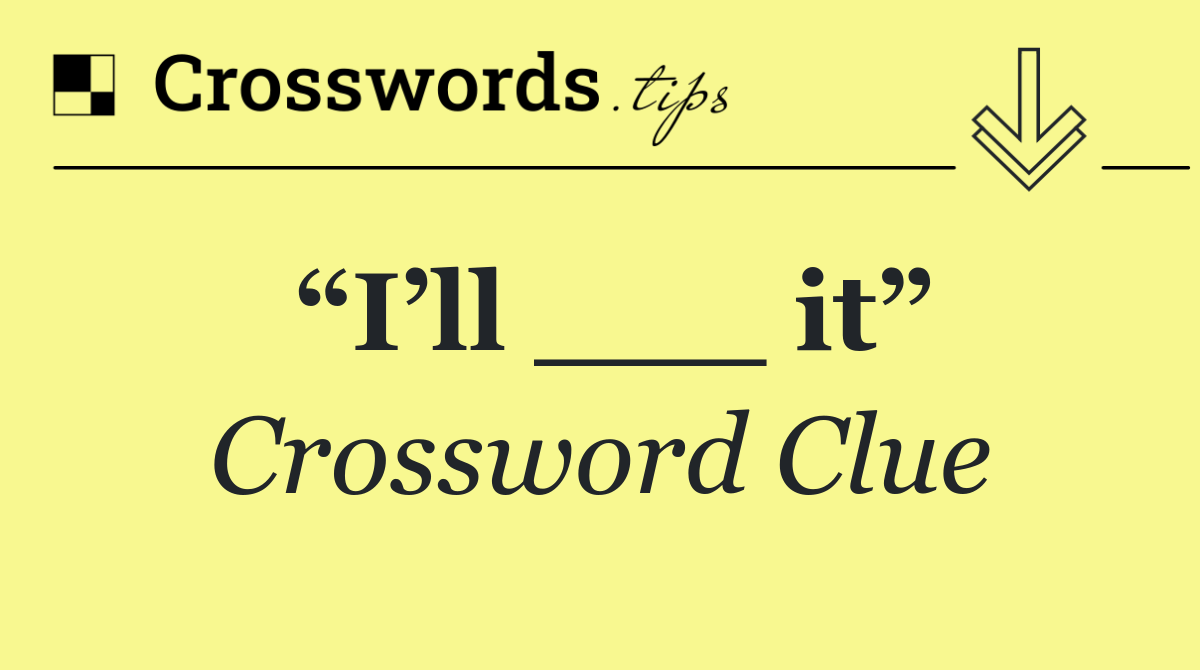 “I’ll ___ it”