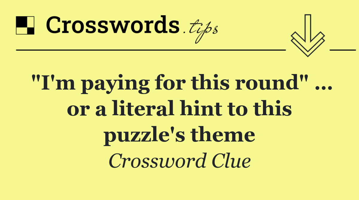 "I'm paying for this round" … or a literal hint to this puzzle's theme