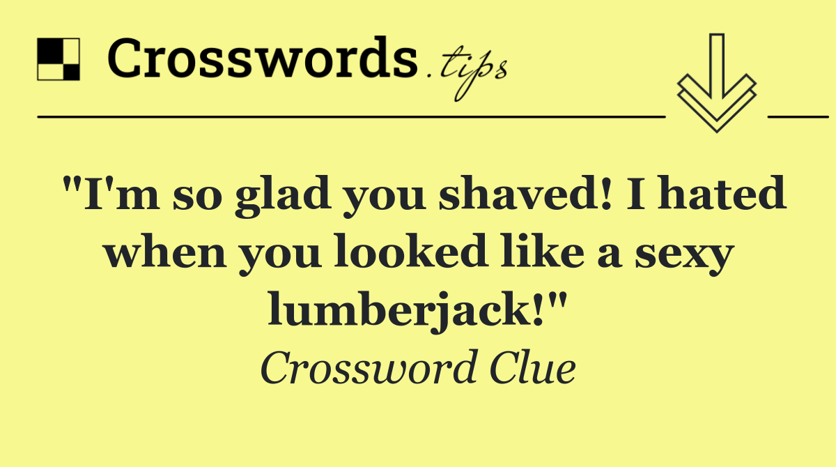 "I'm so glad you shaved! I hated when you looked like a sexy lumberjack!"
