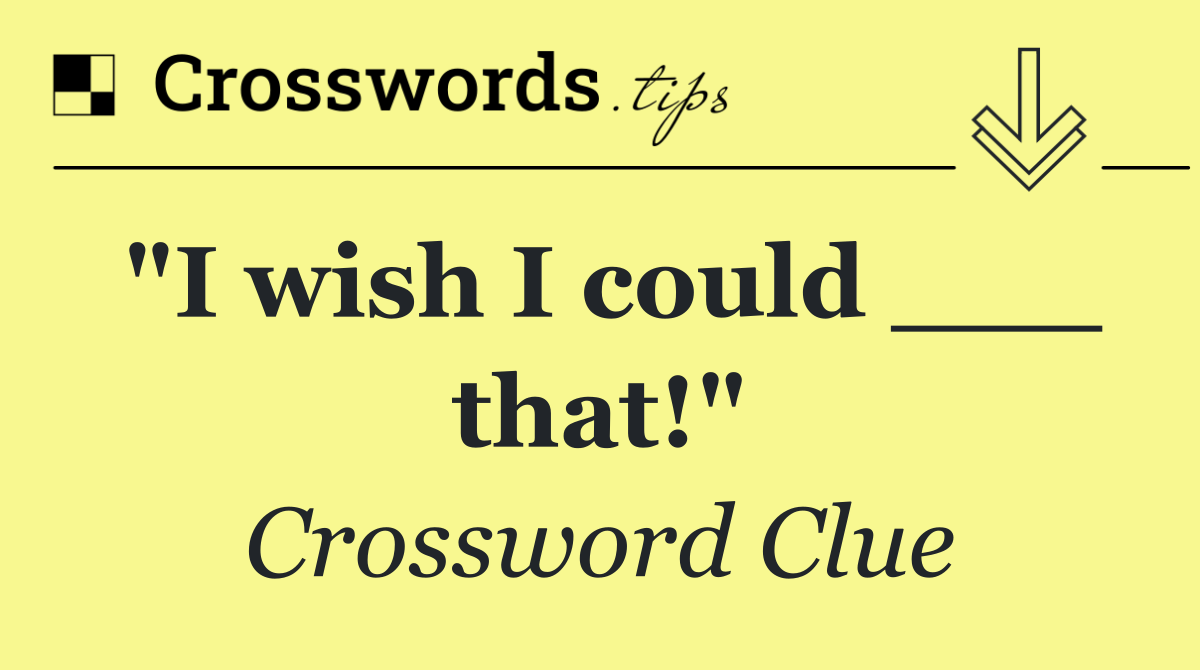 "I wish I could ___ that!"