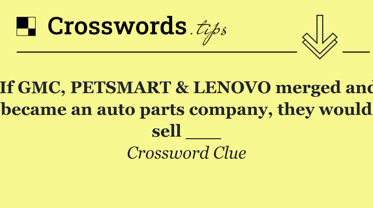 If GMC, PETSMART & LENOVO merged and became an auto parts company, they would sell ___