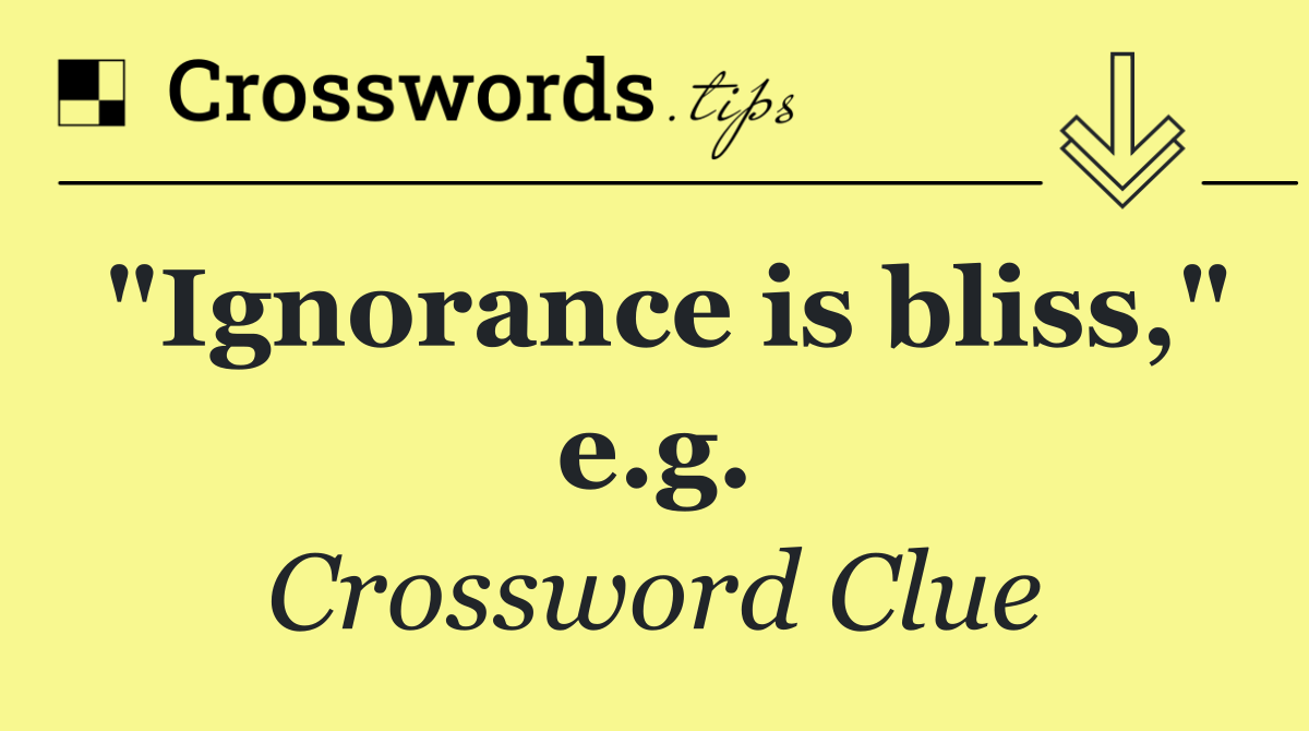 "Ignorance is bliss," e.g.