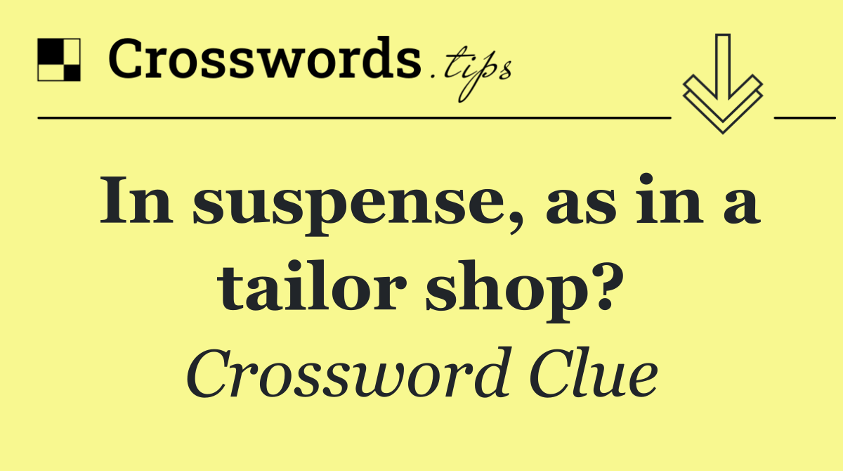 In suspense, as in a tailor shop?
