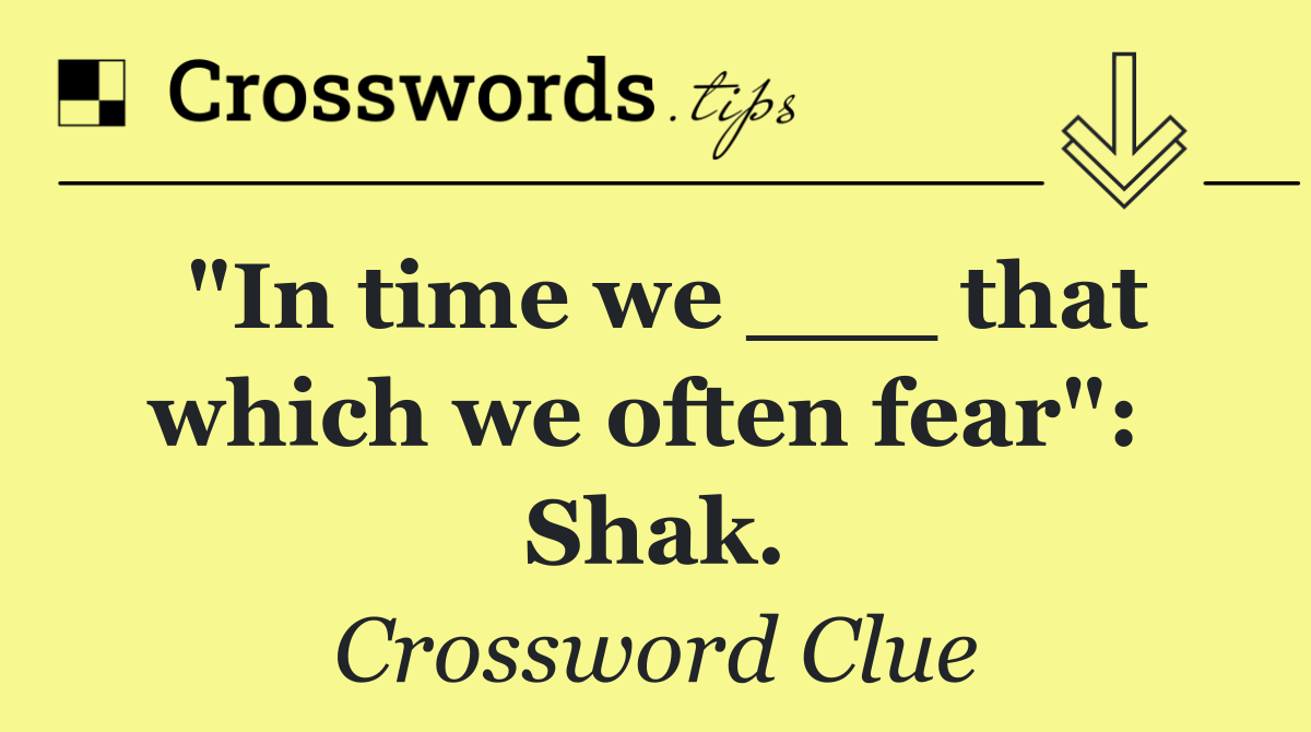 "In time we ___ that which we often fear":  Shak.