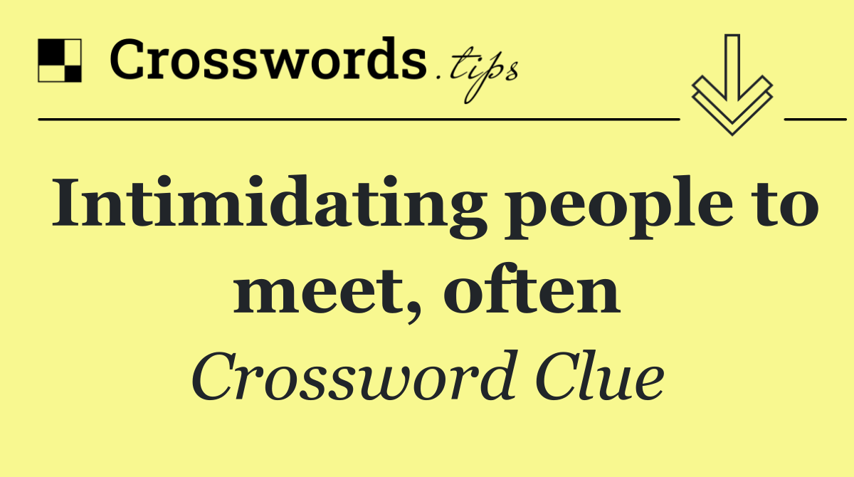 Intimidating people to meet, often