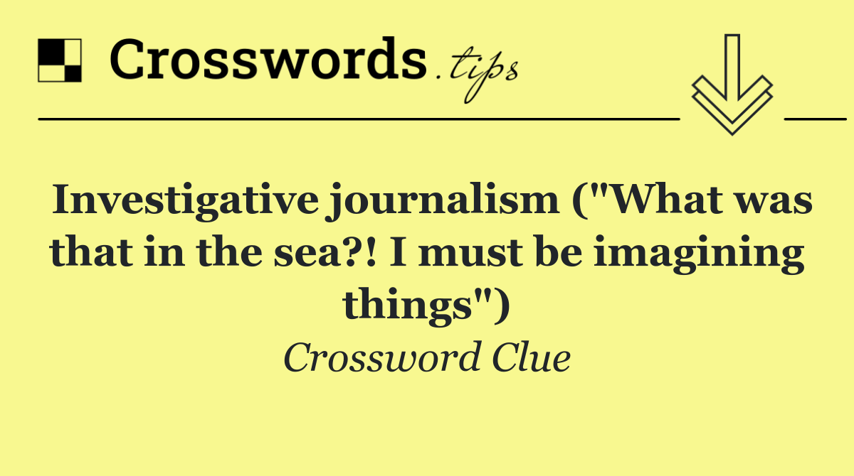 Investigative journalism ("What was that in the sea?! I must be imagining things")