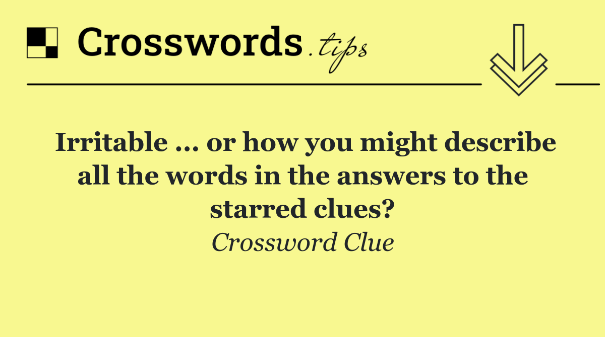 Irritable ... or how you might describe all the words in the answers to the starred clues?