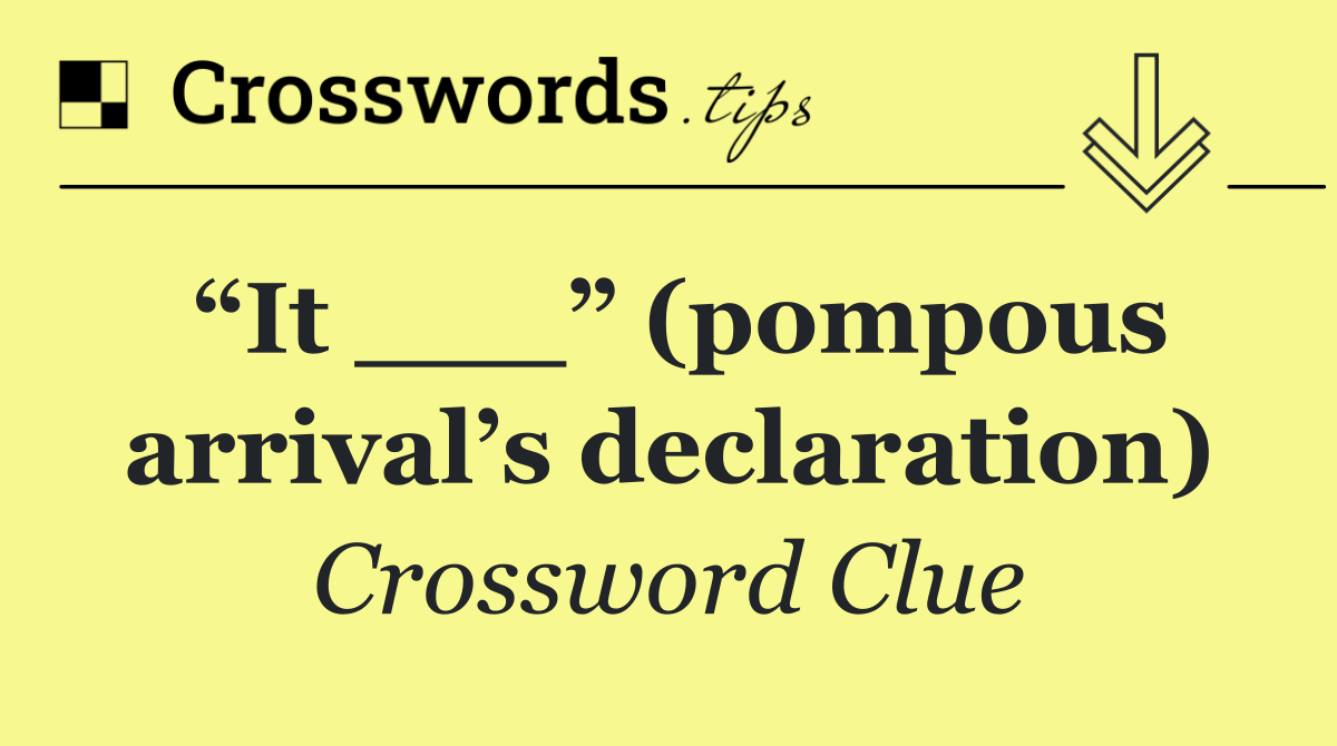 “It ___” (pompous arrival’s declaration)