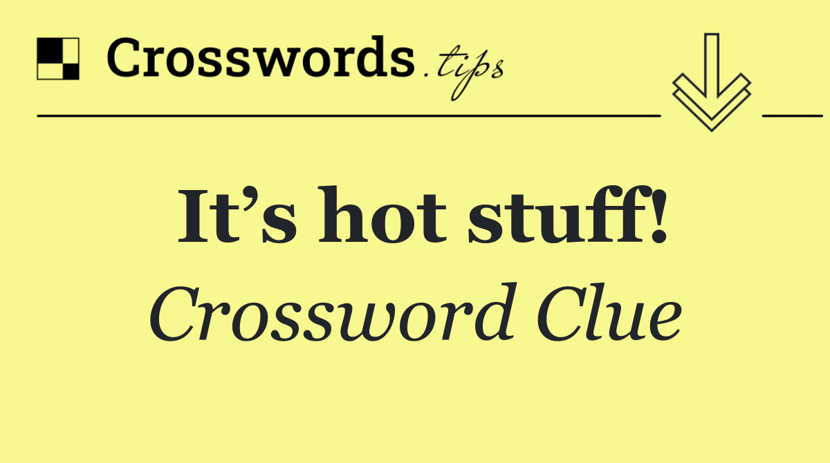 It’s hot stuff!