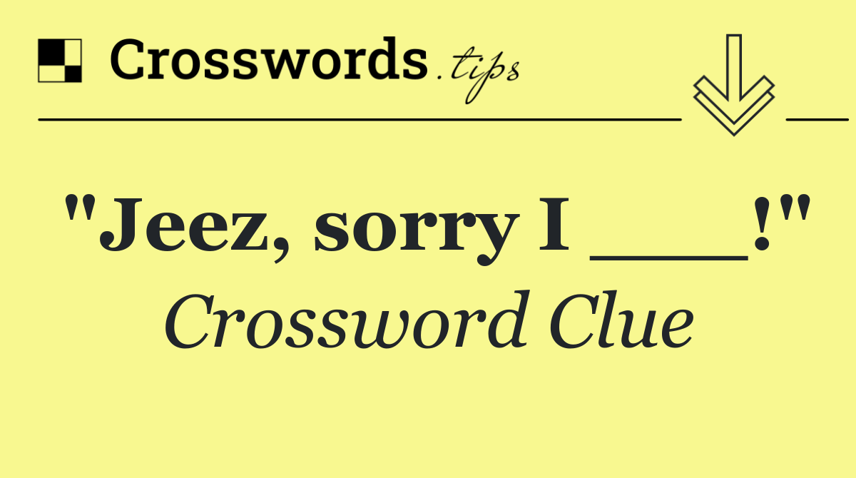 "Jeez, sorry I ___!"