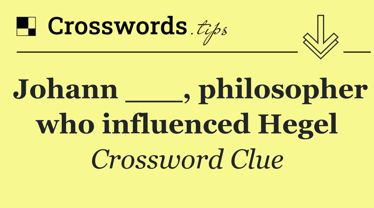 Johann ___, philosopher who influenced Hegel