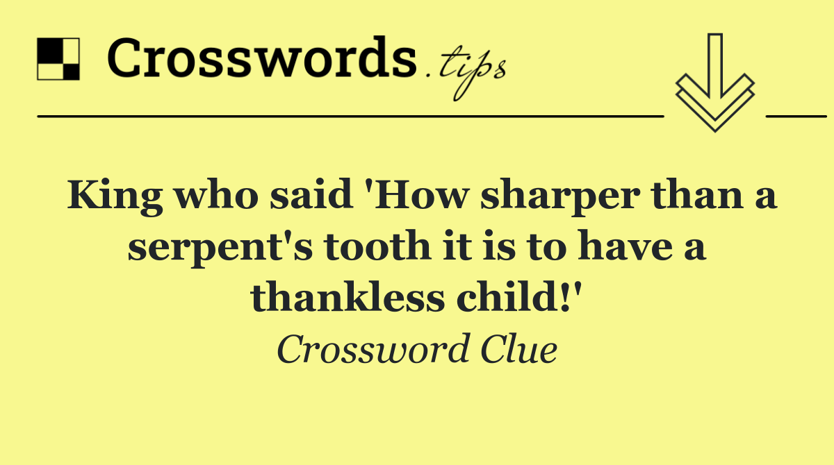 King who said 'How sharper than a serpent's tooth it is to have a thankless child!'