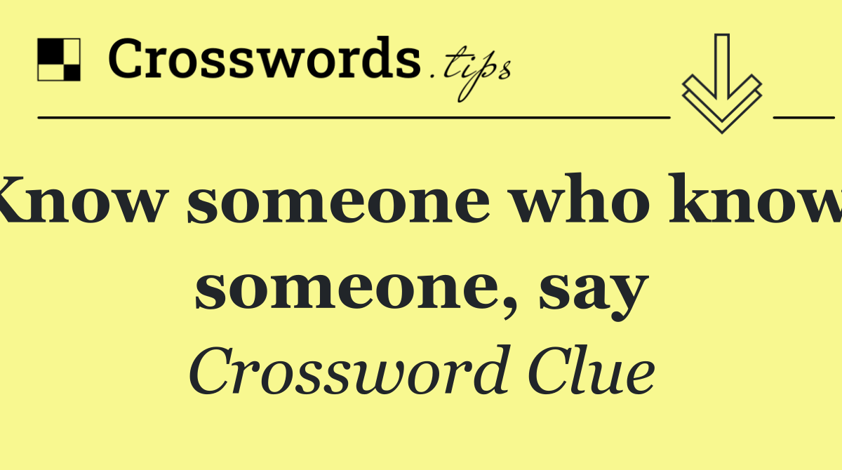 Know someone who knows someone, say