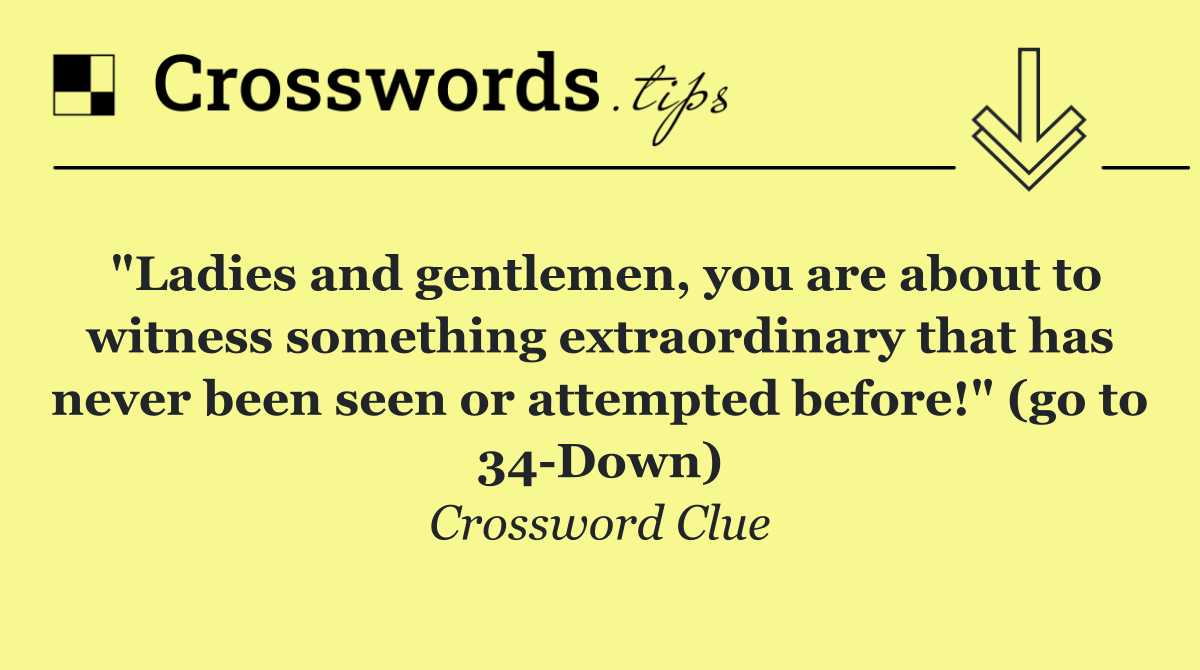 "Ladies and gentlemen, you are about to witness something extraordinary that has never been seen or attempted before!" (go to 34 Down)