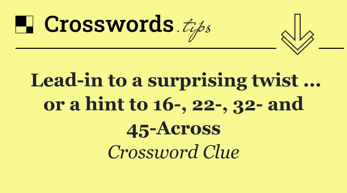Lead in to a surprising twist ... or a hint to 16 , 22 , 32  and 45 Across