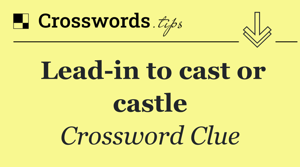 Lead in to cast or castle