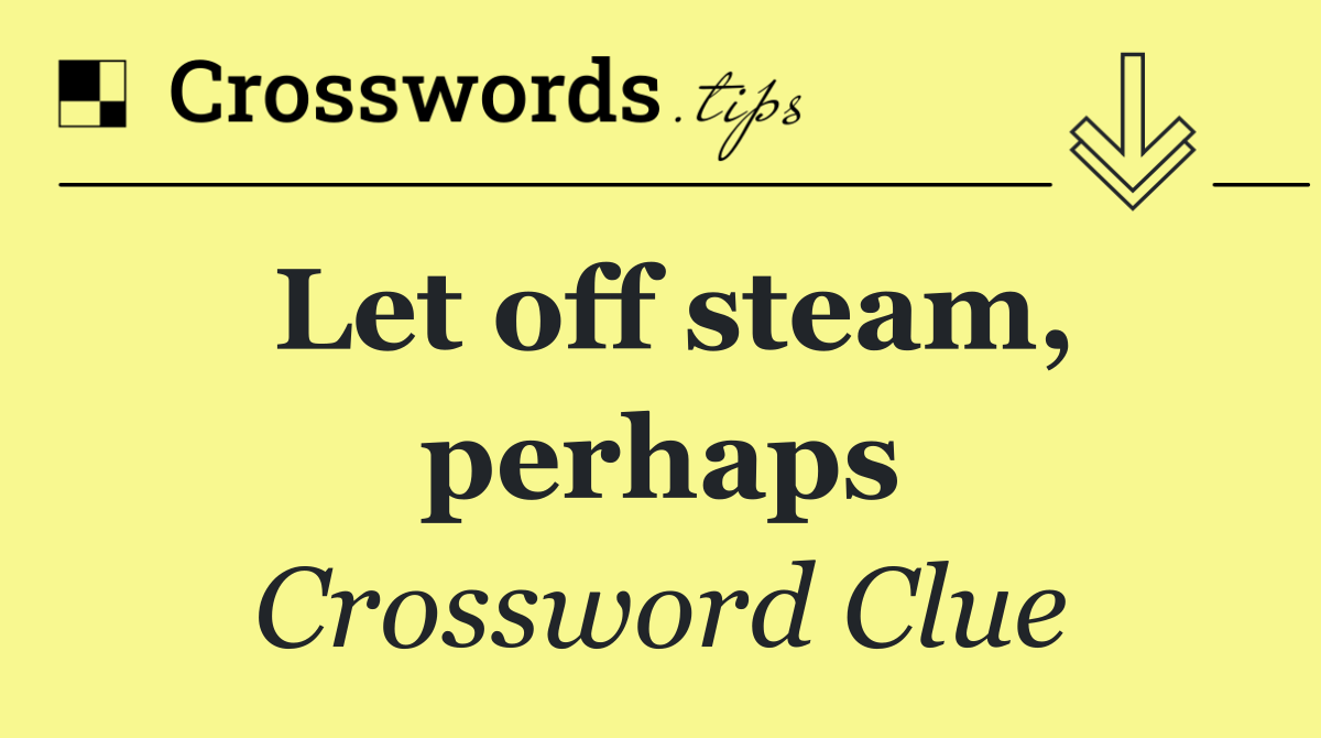 Let off steam, perhaps