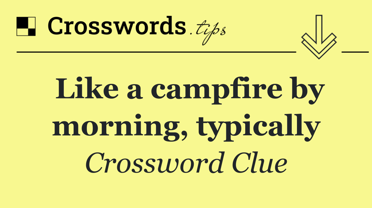 Like a campfire by morning, typically